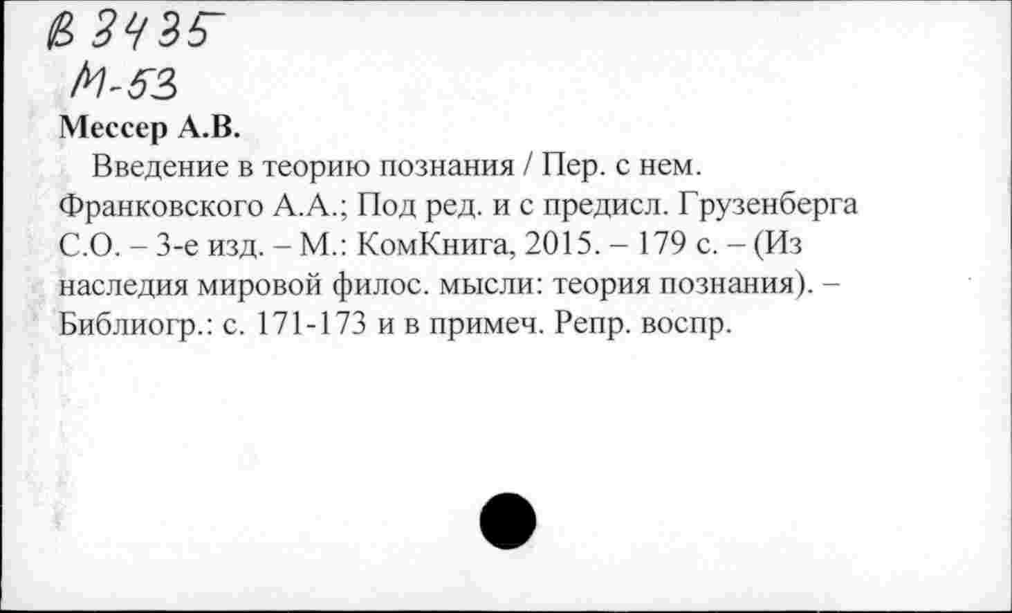 ﻿Мессер А.В.
Введение в теорию познания / Пер. с нем.
Франковского А.А.; Под ред. и с предисл. Грузенберга С.О. - 3-е изд. - М.: КомКнига, 2015. - 179 с. - (Из наследия мировой филос. мысли: теория познания). -Библиогр.: с. 171-173 ив примеч. Репр. воспр.